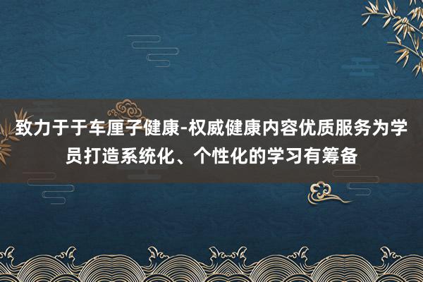 致力于于车厘子健康-权威健康内容优质服务为学员打造系统化、个性化的学习有筹备
