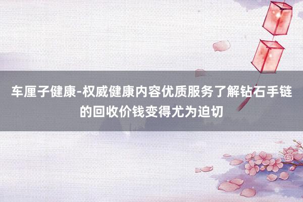 车厘子健康-权威健康内容优质服务了解钻石手链的回收价钱变得尤为迫切