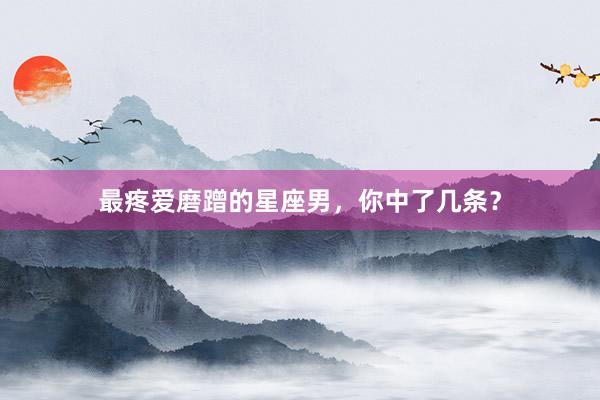 最疼爱磨蹭的星座男，你中了几条？