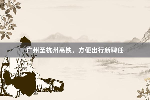 广州至杭州高铁，方便出行新聘任